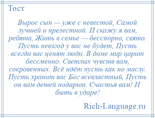 
    Вырос сын — уже с невестой, Самой лучшей и прелестной. И скажу я вам, ребята, Жить в семье — бесспорно, свято. Пусть невзгод у вас не будет, Пусть всегда вас ценят люди. В доме мир царит бессменно. Светлых чувств вам, сокровенных. Всё идёт пусть как по маслу. Пусть хранит вас Бог всевластный, Пусть он вам детей подарит. Счастья вам! И быть в ударе!