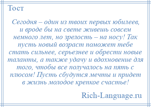 
    Сегодня – один из твоих первых юбилеев, и вроде бы на свете живешь совсем немного лет, но зрелость – на носу! Так пусть новый возраст поможет тебе стать сильнее, серьезнее и обрести новые таланты, а также удачу и вдохновение для того, чтобы все получалось на пять с плюсом! Пусть сбудутся мечты и придет в жизнь молодое крепкое счастье!