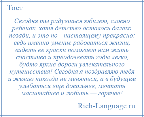 
    Сегодня ты радуешься юбилею, словно ребенок, хотя детство осталось далеко позади, и это по—настоящему прекрасно: ведь именно умение радоваться жизни, видеть ее краски помогает нам жить счастливо и преодолевать годы легко, будто яркие дороги увлекательного путешествия! Сегодня я поздравляю тебя и желаю никогда не меняться, а в будущем улыбаться еще довольнее, мечтать масштабнее и любить — горячее!