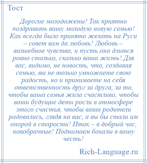 
    Дорогие молодожены! Так приятно поздравить вашу молодую новую семью! Как всегда было принято желать на Руси – совет вам да любовь! Любовь – волшебное чувство, и пусть она длится ровно столько, сколько ваша жизнь! Для вас, видимо, не новость, что, создавая семью, вы не только умножаете свою радость, но и принимаете на себя ответственность друг за друга, за то, чтобы ваша семья жила счастливо, чтобы ваши будущие дети росли в атмосфере этого счастья, чтобы ваши родители радовались, глядя на вас, а вы бы стали им опорой в старости! Итак – в добрый час, новобрачные! Поднимаем бокалы в вашу честь!