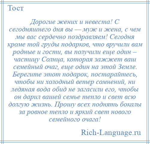 
    Дорогие жених и невеста! С сегодняшнего дня вы — муж и жена, с чем мы вас сердечно поздравляем! Сегодня кроме той груды подарков, что вручили вам родные и гости, вы получили еще один – частицу Солнца, которая зажжет ваш семейный очаг, еще один на этой Земле. Берегите этот подарок, постарайтесь, чтобы ни холодный ветер сомнений, ни ледяная вода обид не загасили его, чтобы он дарил вашей семье тепло и свет всю долгую жизнь. Прошу всех поднять бокалы за ровное тепло и яркий свет нового семейного очага!