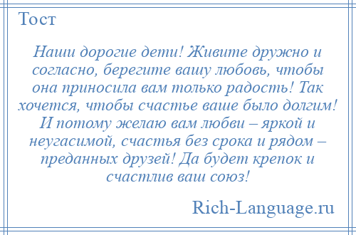 
    Наши дорогие дети! Живите дружно и согласно, берегите вашу любовь, чтобы она приносила вам только радость! Так хочется, чтобы счастье ваше было долгим! И потому желаю вам любви – яркой и неугасимой, счастья без срока и рядом – преданных друзей! Да будет крепок и счастлив ваш союз!