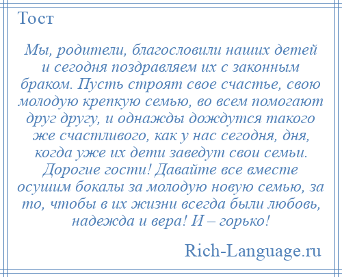 
    Мы, родители, благословили наших детей и сегодня поздравляем их с законным браком. Пусть строят свое счастье, свою молодую крепкую семью, во всем помогают друг другу, и однажды дождутся такого же счастливого, как у нас сегодня, дня, когда уже их дети заведут свои семьи. Дорогие гости! Давайте все вместе осушим бокалы за молодую новую семью, за то, чтобы в их жизни всегда были любовь, надежда и вера! И – горько!