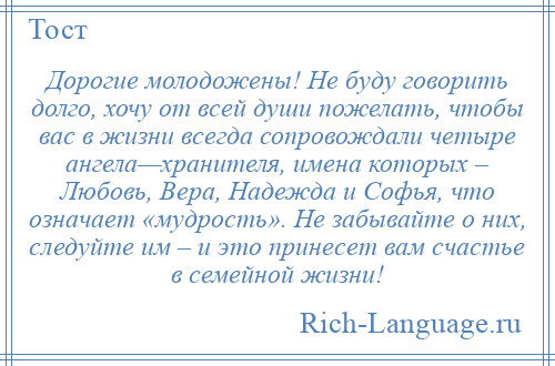 
    Дорогие молодожены! Не буду говорить долго, хочу от всей души пожелать, чтобы вас в жизни всегда сопровождали четыре ангела—хранителя, имена которых – Любовь, Вера, Надежда и Софья, что означает «мудрость». Не забывайте о них, следуйте им – и это принесет вам счастье в семейной жизни!