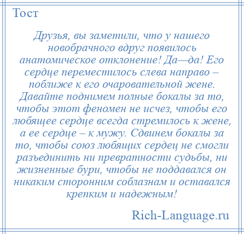 
    Друзья, вы заметили, что у нашего новобрачного вдруг появилось анатомическое отклонение! Да—да! Его сердце переместилось слева направо – поближе к его очаровательной жене. Давайте поднимем полные бокалы за то, чтобы этот феномен не исчез, чтобы его любящее сердце всегда стремилось к жене, а ее сердце – к мужу. Сдвинем бокалы за то, чтобы союз любящих сердец не смогли разъединить ни превратности судьбы, ни жизненные бури, чтобы не поддавался он никаким сторонним соблазнам и оставался крепким и надежным!