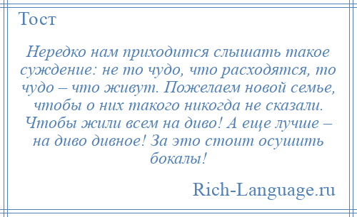 
    Нередко нам приходится слышать такое суждение: не то чудо, что расходятся, то чудо – что живут. Пожелаем новой семье, чтобы о них такого никогда не сказали. Чтобы жили всем на диво! А еще лучше – на диво дивное! За это стоит осушить бокалы!
