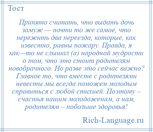 
    Принято считать, что выдать дочь замуж — почти то же самое, что пережить два переезда, которые, как известно, равны пожару. Правда, я как—то не слышал (а) народной мудрости о том, что это стоит родителям новобрачного. Но разве это сейчас важно? Главное то, что вместе с родителями невесты мы всегда поможем молодым справиться с любой стихией. Поэтому – счастья нашим молодоженам, а нам, родителям – побольше здоровья!