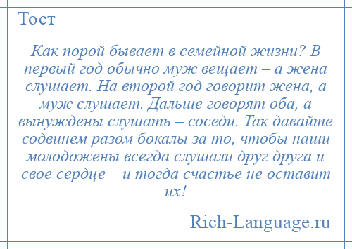 
    Как порой бывает в семейной жизни? В первый год обычно муж вещает – а жена слушает. На второй год говорит жена, а муж слушает. Дальше говорят оба, а вынуждены слушать – соседи. Так давайте содвинем разом бокалы за то, чтобы наши молодожены всегда слушали друг друга и свое сердце – и тогда счастье не оставит их!