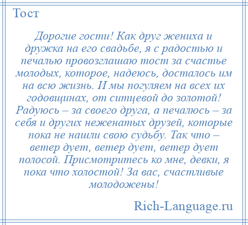 
    Дорогие гости! Как друг жениха и дружка на его свадьбе, я с радостью и печалью провозглашаю тост за счастье молодых, которое, надеюсь, досталось им на всю жизнь. И мы погуляем на всех их годовщинах, от ситцевой до золотой! Радуюсь – за своего друга, а печалюсь – за себя и других неженатых друзей, которые пока не нашли свою судьбу. Так что – ветер дует, ветер дует, ветер дует полосой. Присмотритесь ко мне, девки, я пока что холостой! За вас, счастливые молодожены!