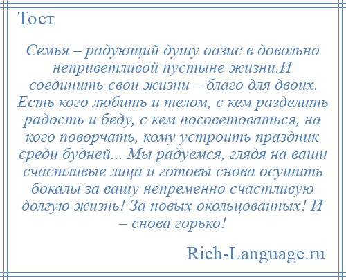 
    Семья – радующий душу оазис в довольно неприветливой пустыне жизни.И соединить свои жизни – благо для двоих. Есть кого любить и телом, с кем разделить радость и беду, с кем посоветоваться, на кого поворчать, кому устроить праздник среди будней... Мы радуемся, глядя на ваши счастливые лица и готовы снова осушить бокалы за вашу непременно счастливую долгую жизнь! За новых окольцованных! И – снова горько!