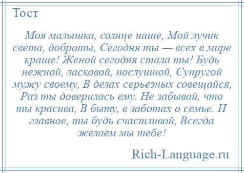 
    Моя малышка, солнце наше, Мой лучик света, доброты, Сегодня ты — всех в мире краше! Женой сегодня стала ты! Будь нежной, ласковой, послушной, Супругой мужу своему, В делах серьезных совещайся, Раз ты доверилась ему. Не забывай, что ты красива, В быту, в заботах о семье. И главное, ты будь счастливой, Всегда желаем мы тебе!