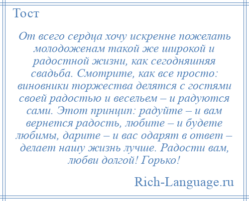 
    От всего сердца хочу искренне пожелать молодоженам такой же широкой и радостной жизни, как сегодняшняя свадьба. Смотрите, как все просто: виновники торжества делятся с гостями своей радостью и весельем – и радуются сами. Этот принцип: радуйте – и вам вернется радость, любите – и будете любимы, дарите – и вас одарят в ответ – делает нашу жизнь лучше. Радости вам, любви долгой! Горько!