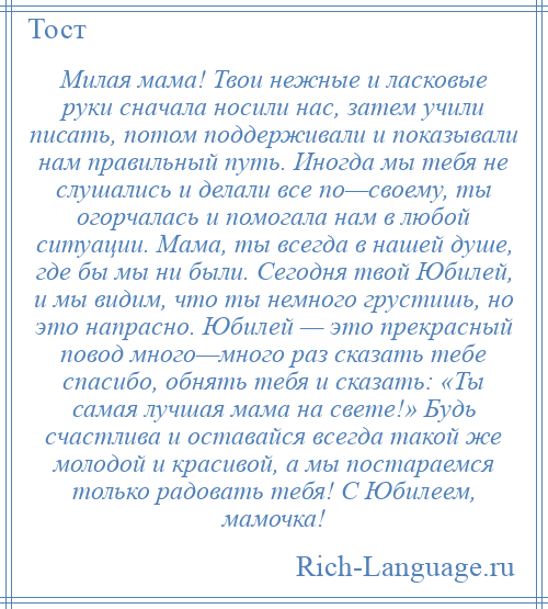 
    Милая мама! Твои нежные и ласковые руки сначала носили нас, затем учили писать, потом поддерживали и показывали нам правильный путь. Иногда мы тебя не слушались и делали все по—своему, ты огорчалась и помогала нам в любой ситуации. Мама, ты всегда в нашей душе, где бы мы ни были. Сегодня твой Юбилей, и мы видим, что ты немного грустишь, но это напрасно. Юбилей — это прекрасный повод много—много раз сказать тебе спасибо, обнять тебя и сказать: «Ты самая лучшая мама на свете!» Будь счастлива и оставайся всегда такой же молодой и красивой, а мы постараемся только радовать тебя! С Юбилеем, мамочка!