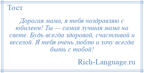 
    Дорогая мама, я тебя поздравляю с юбилеем! Ты — самая лучшая мама на свете. Будь всегда здоровой, счастливой и веселой. Я тебя очень люблю и хочу всегда быть с тобой!