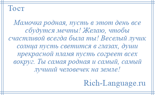 
    Мамочка родная, пусть в этот день все сбудутся мечты! Желаю, чтобы счастливой всегда была ты! Веселый лучик солнца пусть светится в глазах, души прекрасной пламя пусть согреет всех вокруг. Ты самая родная и самый, самый лучший человечек на земле!
