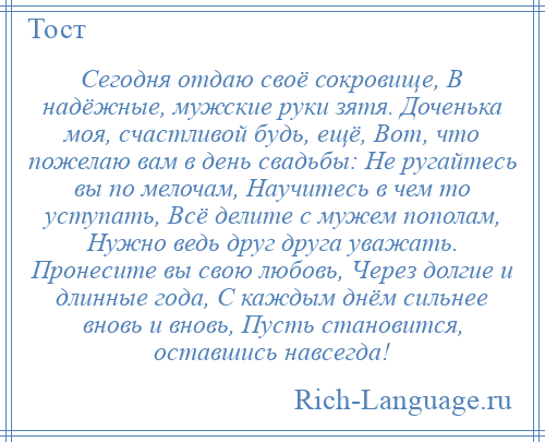 
    Сегодня отдаю своё сокровище, В надёжные, мужские руки зятя. Доченька моя, счастливой будь, ещё, Вот, что пожелаю вам в день свадьбы: Не ругайтесь вы по мелочам, Научитесь в чем то уступать, Всё делите с мужем пополам, Нужно ведь друг друга уважать. Пронесите вы свою любовь, Через долгие и длинные года, С каждым днём сильнее вновь и вновь, Пусть становится, оставшись навсегда!