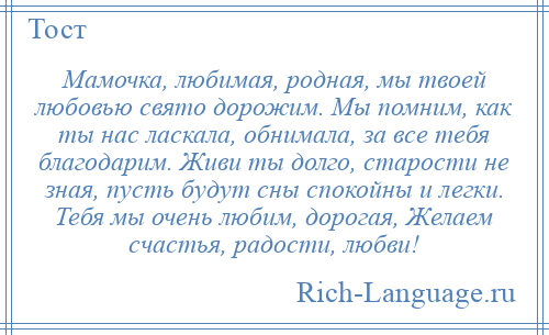 
    Мамочка, любимая, родная, мы твоей любовью свято дорожим. Мы помним, как ты нас ласкала, обнимала, за все тебя благодарим. Живи ты долго, старости не зная, пусть будут сны спокойны и легки. Тебя мы очень любим, дорогая, Желаем счастья, радости, любви!