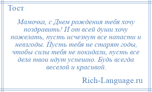 
    Мамочка, с Днем рождения тебя хочу поздравить! И от всей души хочу пожелать, пусть исчезнут все напасти и невзгоды. Пусть тебя не старят годы, чтобы силы тебя не покидали, пусть все дела твои идут успешно. Будь всегда веселой и красивой.