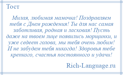 
    Милая, любимая мамочка! Поздравляем тебя с Днем рождения! Ты для нас самая заботливая, родная и ласковая! Пусть даже на твоем лице появились морщинки, и уже седеет голова, мы тебя очень любим! И не забудем тебя никогда! Здоровья тебе крепкого, счастья постоянного и удачи!