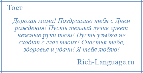 
    Дорогая мама! Поздравляю тебя с Днем рождения! Пусть теплый лучик греет нежные руки твои! Пусть улыбка не сходит с глаз твоих! Счастья тебе, здоровья и удачи! Я тебя люблю!