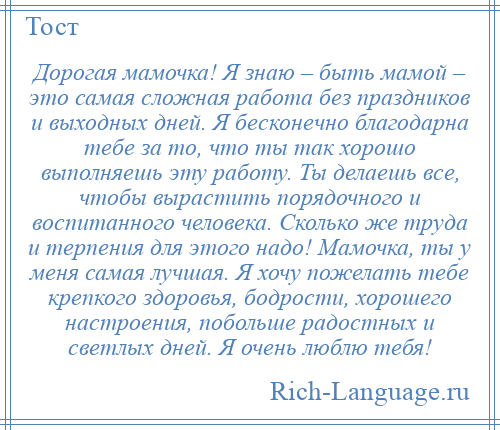 
    Дорогая мамочка! Я знаю – быть мамой – это самая сложная работа без праздников и выходных дней. Я бесконечно благодарна тебе за то, что ты так хорошо выполняешь эту работу. Ты делаешь все, чтобы вырастить порядочного и воспитанного человека. Сколько же труда и терпения для этого надо! Мамочка, ты у меня самая лучшая. Я хочу пожелать тебе крепкого здоровья, бодрости, хорошего настроения, побольше радостных и светлых дней. Я очень люблю тебя!