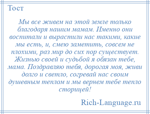
    Мы все живем на этой земле только благодаря нашим мамам. Именно они воспитали и вырастили нас такими, какие мы есть, и, смею заметить, совсем не плохими, раз мир до сих пор существует. Жизнью своей и судьбой я обязан тебе, мама. Поздравляю тебя, дорогая моя, живи долго и светло, согревай нас своим душевным теплом и мы вернем тебе тепло сторицей!