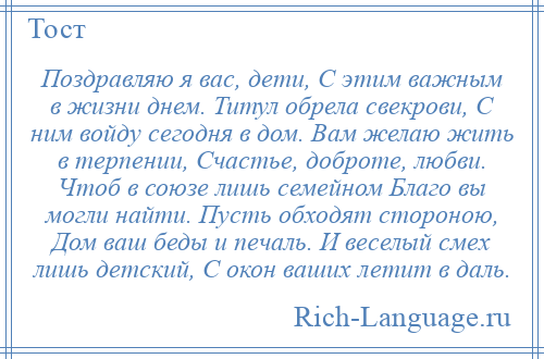 
    Поздравляю я вас, дети, С этим важным в жизни днем. Титул обрела свекрови, С ним войду сегодня в дом. Вам желаю жить в терпении, Счастье, доброте, любви. Чтоб в союзе лишь семейном Благо вы могли найти. Пусть обходят стороною, Дом ваш беды и печаль. И веселый смех лишь детский, С окон ваших летит в даль.