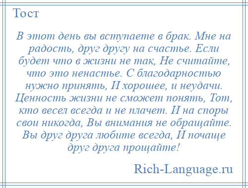 
    В этот день вы вступаете в брак. Мне на радость, друг другу на счастье. Если будет что в жизни не так, Не считайте, что это ненастье. С благодарностью нужно принять, И хорошее, и неудачи. Ценность жизни не сможет понять, Тот, кто весел всегда и не плачет. И на споры свои никогда, Вы внимания не обращайте. Вы друг друга любите всегда, И почаще друг друга прощайте!