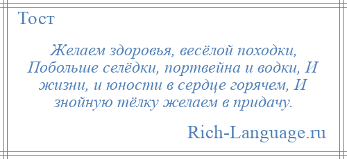 
    Желаем здоровья, весёлой походки, Побольше селёдки, портвейна и водки, И жизни, и юности в сердце горячем, И знойную тёлку желаем в придачу.