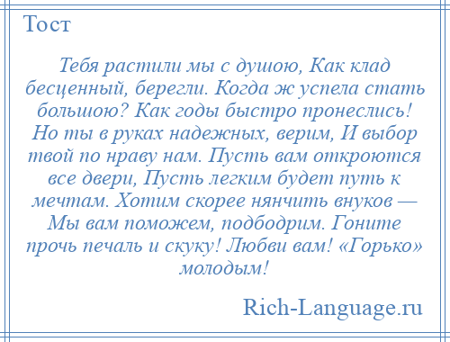 
    Тебя растили мы с душою, Как клад бесценный, берегли. Когда ж успела стать большою? Как годы быстро пронеслись! Но ты в руках надежных, верим, И выбор твой по нраву нам. Пусть вам откроются все двери, Пусть легким будет путь к мечтам. Хотим скорее нянчить внуков — Мы вам поможем, подбодрим. Гоните прочь печаль и скуку! Любви вам! «Горько» молодым!