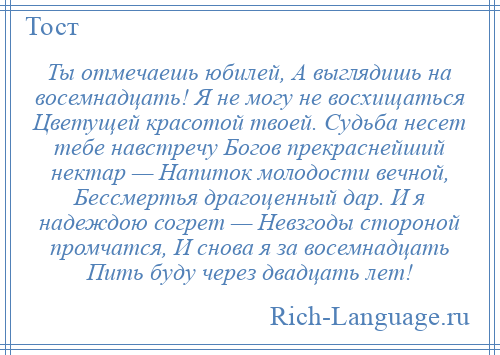 
    Ты отмечаешь юбилей, А выглядишь на восемнадцать! Я не могу не восхищаться Цветущей красотой твоей. Судьба несет тебе навстречу Богов прекраснейший нектар — Напиток молодости вечной, Бессмертья драгоценный дар. И я надеждою согрет — Невзгоды стороной промчатся, И снова я за восемнадцать Пить буду через двадцать лет!