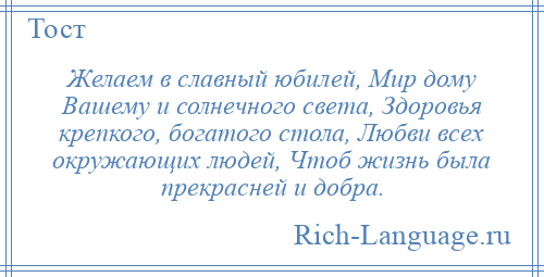 
    Желаем в славный юбилей, Мир дому Вашему и солнечного света, Здоровья крепкого, богатого стола, Любви всех окружающих людей, Чтоб жизнь была прекрасней и добра.