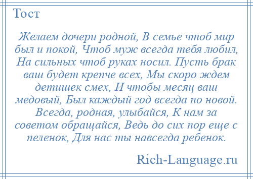 
    Желаем дочери родной, В семье чтоб мир был и покой, Чтоб муж всегда тебя любил, На сильных чтоб руках носил. Пусть брак ваш будет крепче всех, Мы скоро ждем детишек смех, И чтобы месяц ваш медовый, Был каждый год всегда по новой. Всегда, родная, улыбайся, К нам за советом обращайся, Ведь до сих пор еще с пеленок, Для нас ты навсегда ребенок.