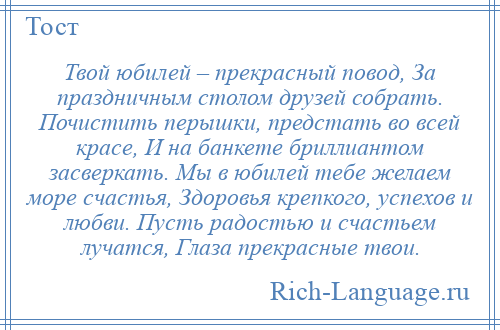
    Твой юбилей – прекрасный повод, За праздничным столом друзей собрать. Почистить перышки, предстать во всей красе, И на банкете бриллиантом засверкать. Мы в юбилей тебе желаем море счастья, Здоровья крепкого, успехов и любви. Пусть радостью и счастьем лучатся, Глаза прекрасные твои.