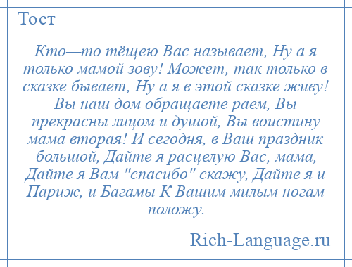 
    Кто—то тёщею Вас называет, Ну а я только мамой зову! Может, так только в сказке бывает, Ну а я в этой сказке живу! Вы наш дом обращаете раем, Вы прекрасны лицом и душой, Вы воистину мама вторая! И сегодня, в Ваш праздник большой, Дайте я расцелую Вас, мама, Дайте я Вам спасибо скажу, Дайте я и Париж, и Багамы К Вашим милым ногам положу.