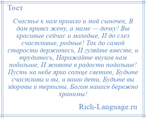 
    Счастье к нам пришло и мой сыночек, В дом привел жену, а маме — дочку! Вы красивые сейчас и молодые, И до слез счастливые, родные! Так до самой старости держитесь, И гуляйте вместе, и трудитесь, Нарожайте внуков нам побольше, И живите в радости подольше! Пусть на небе ярко солнце светит, Будьте счастливы и вы, и ваши дети, Будьте вы здоровы и терпимы, Богом нашим бережно хранимы!