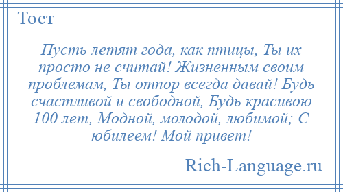 
    Пусть летят года, как птицы, Ты их просто не считай! Жизненным своим проблемам, Ты отпор всегда давай! Будь счастливой и свободной, Будь красивою 100 лет, Модной, молодой, любимой; С юбилеем! Мой привет!