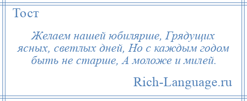 
    Желаем нашей юбилярше, Грядущих ясных, светлых дней, Но с каждым годом быть не старше, А моложе и милей.