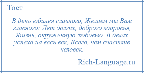 
    В день юбилея славного, Желаем мы Вам главного: Лет долгих, доброго здоровья, Жизнь, окруженную любовью. В делах успеха на весь век, Всего, чем счастлив человек.