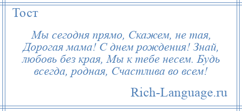 
    Мы сегодня прямо, Скажем, не тая, Дорогая мама! С днем рождения! Знай, любовь без края, Мы к тебе несем. Будь всегда, родная, Счастлива во всем!