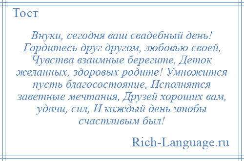 
    Внуки, сегодня ваш свадебный день! Гордитесь друг другом, любовью своей, Чувства взаимные берегите, Деток желанных, здоровых родите! Умножится пусть благосостояние, Исполнятся заветные мечтания, Друзей хороших вам, удачи, сил, И каждый день чтобы счастливым был!