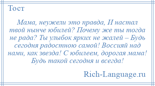 
    Мама, неужели это правда, И настал твой нынче юбилей? Почему же ты тогда не рада? Ты улыбок ярких не жалей – Будь сегодня радостною самой! Воссияй над нами, как звезда! С юбилеем, дорогая мама! Будь такой сегодня и всегда!