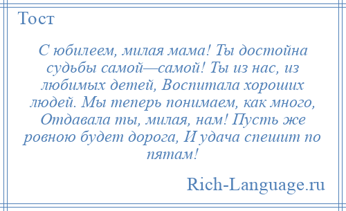 
    С юбилеем, милая мама! Ты достойна судьбы самой—самой! Ты из нас, из любимых детей, Воспитала хороших людей. Мы теперь понимаем, как много, Отдавала ты, милая, нам! Пусть же ровною будет дорога, И удача спешит по пятам!
