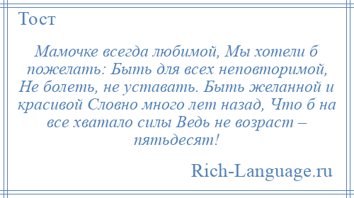 
    Мамочке всегда любимой, Мы хотели б пожелать: Быть для всех неповторимой, Не болеть, не уставать. Быть желанной и красивой Словно много лет назад, Что б на все хватало силы Ведь не возраст – пятьдесят!