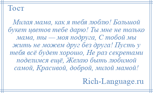 
    Милая мама, как я тебя люблю! Большой букет цветов тебе дарю! Ты мне не только мама, ты — моя подруга, С тобой мы жить не можем друг без друга! Пусть у тебя всё будет хорошо, Не раз секретами поделимся ещё, Желаю быть любимой самой, Красивой, доброй, милой мамой!