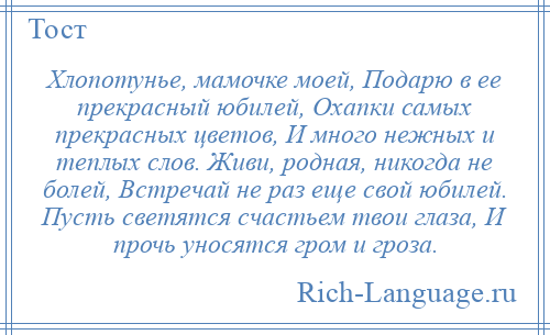 
    Хлопотунье, мамочке моей, Подарю в ее прекрасный юбилей, Охапки самых прекрасных цветов, И много нежных и теплых слов. Живи, родная, никогда не болей, Встречай не раз еще свой юбилей. Пусть светятся счастьем твои глаза, И прочь уносятся гром и гроза.