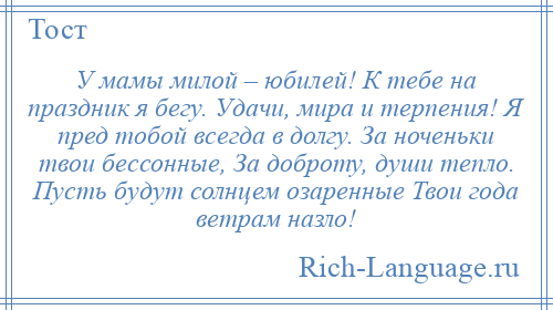 
    У мамы милой – юбилей! К тебе на праздник я бегу. Удачи, мира и терпения! Я пред тобой всегда в долгу. За ноченьки твои бессонные, За доброту, души тепло. Пусть будут солнцем озаренные Твои года ветрам назло!