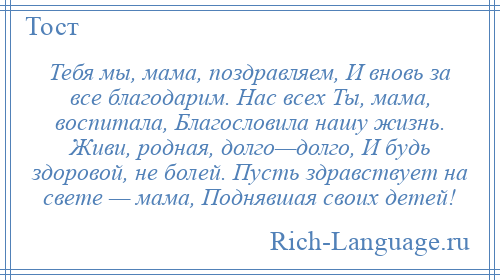 
    Тебя мы, мама, поздравляем, И вновь за все благодарим. Нас всех Ты, мама, воспитала, Благословила нашу жизнь. Живи, родная, долго—долго, И будь здоровой, не болей. Пусть здравствует на свете — мама, Поднявшая своих детей!