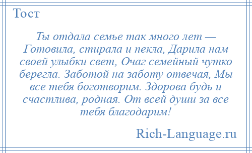 
    Ты отдала семье так много лет — Готовила, стирала и пекла, Дарила нам своей улыбки свет, Очаг семейный чутко берегла. Заботой на заботу отвечая, Мы все тебя боготворим. Здорова будь и счастлива, родная. От всей души за все тебя благодарим!