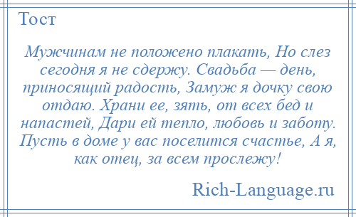 
    Мужчинам не положено плакать, Но слез сегодня я не сдержу. Свадьба — день, приносящий радость, Замуж я дочку свою отдаю. Храни ее, зять, от всех бед и напастей, Дари ей тепло, любовь и заботу. Пусть в доме у вас поселится счастье, А я, как отец, за всем прослежу!